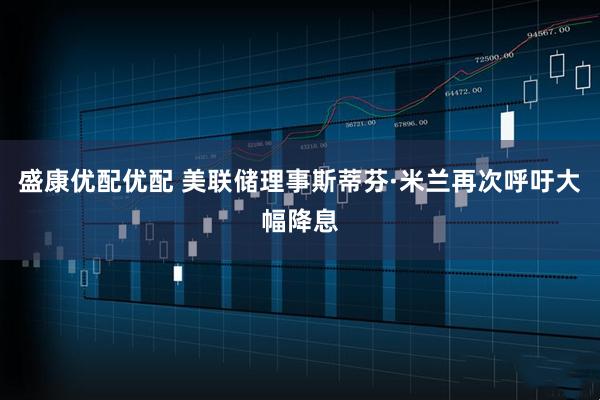 盛康优配优配 美联储理事斯蒂芬·米兰再次呼吁大幅降息