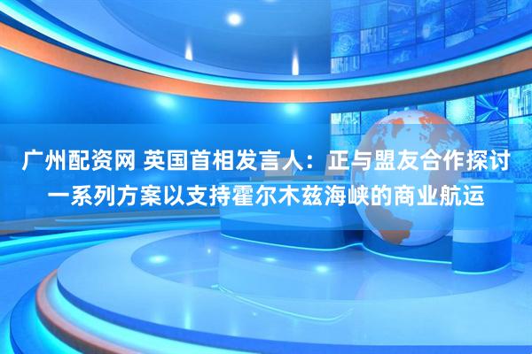 广州配资网 英国首相发言人：正与盟友合作探讨一系列方案以支持霍尔木兹海峡的商业航运
