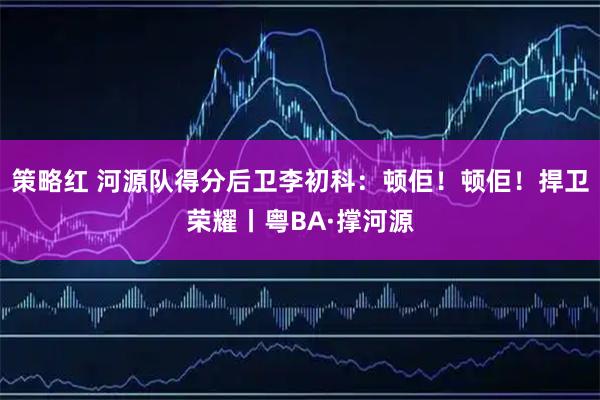 策略红 河源队得分后卫李初科：顿佢！顿佢！捍卫荣耀丨粤BA·撑河源