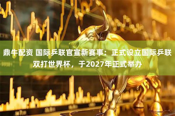 鼎牛配资 国际乒联官宣新赛事：正式设立国际乒联双打世界杯，于2027年正式举办