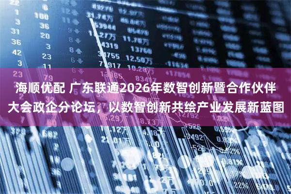 海顺优配 广东联通2026年数智创新暨合作伙伴大会政企分论坛，以数智创新共绘产业发展新蓝图