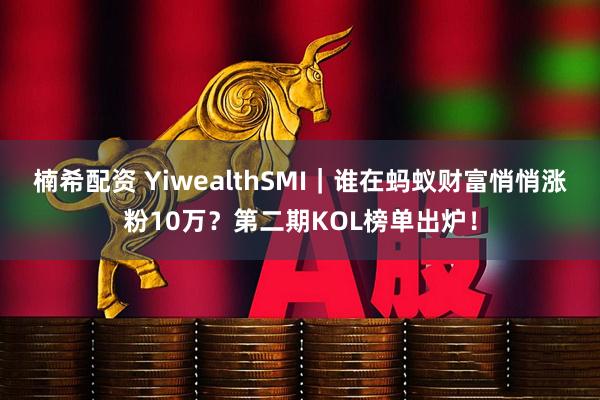 楠希配资 YiwealthSMI|谁在蚂蚁财富悄悄涨粉10万?第二期KOL榜单出炉!