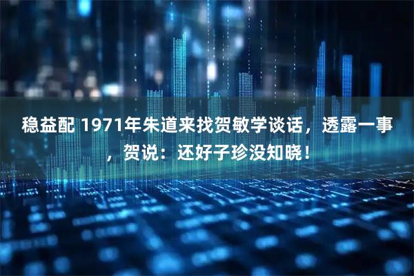 稳益配 1971年朱道来找贺敏学谈话,透露一事,贺说:还好子珍没知晓!