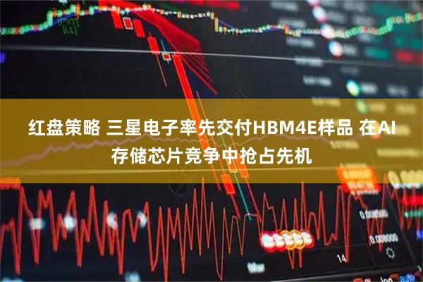 红盘策略 三星电子率先交付HBM4E样品 在AI存储芯片竞争中抢占先机